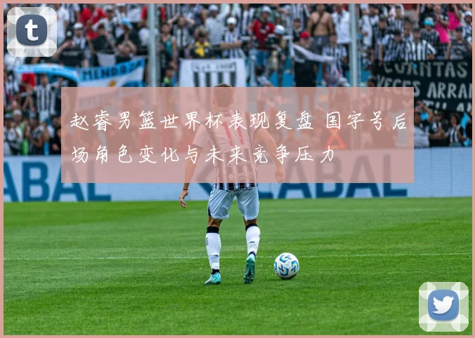 赵睿男篮世界杯表现复盘 国字号后场角色变化与未来竞争压力