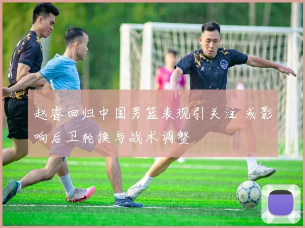 赵睿回归中国男篮表现引关注 或影响后卫轮换与战术调整