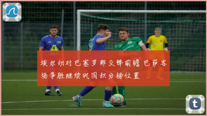 埃尔切对巴塞罗那交锋前瞻 巴萨客场争胜继续巩固积分榜位置