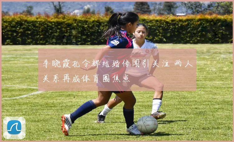 李晓霞孔令辉结婚传闻引关注 两人关系再成体育圈焦点