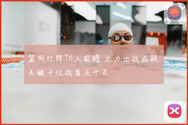 篮网对阵76人前瞻 主力出战成疑 关键卡位战看点十足