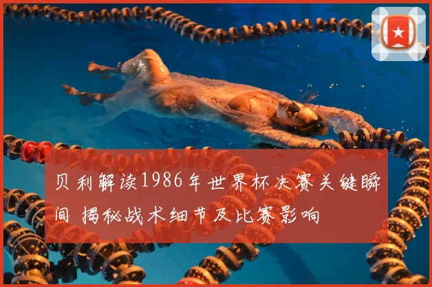 贝利解读1986年世界杯决赛关键瞬间 揭秘战术细节及比赛影响