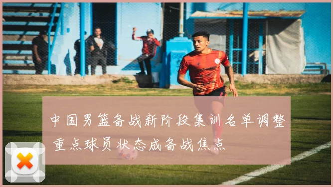 中国男篮备战新阶段集训名单调整 重点球员状态成备战焦点