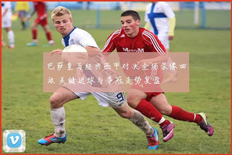 巴萨皇马经典西甲对决全场录像回放 关键进球与争冠走势复盘