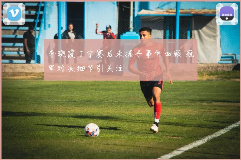 李晓霞丁宁赛后未握手事件回顾 冠军对决细节引关注