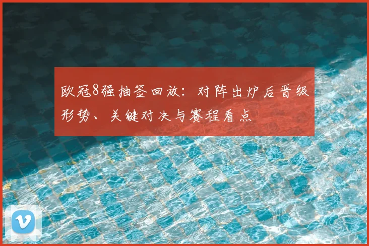 欧冠8强抽签回放:对阵出炉后晋级形势、关键对决与赛程看点