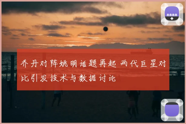 乔丹对阵姚明话题再起 两代巨星对比引发技术与数据讨论