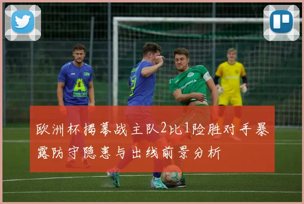 欧洲杯揭幕战主队2比1险胜对手暴露防守隐患与出线前景分析