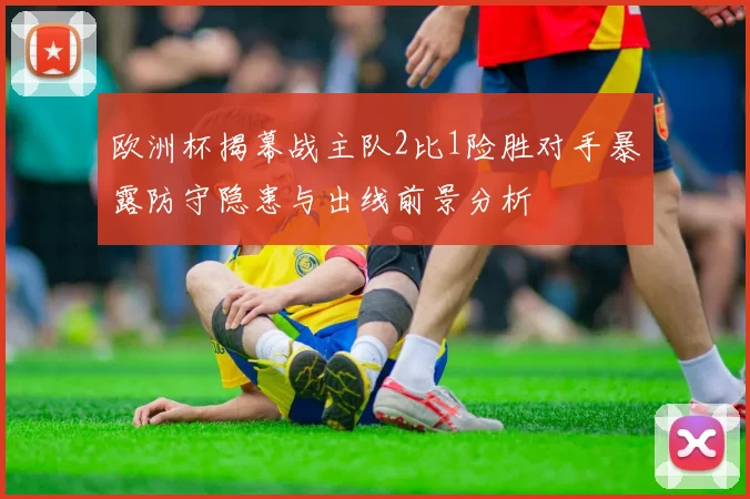 欧洲杯揭幕战主队2比1险胜对手暴露防守隐患与出线前景分析