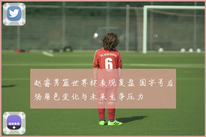 赵睿男篮世界杯表现复盘 国字号后场角色变化与未来竞争压力