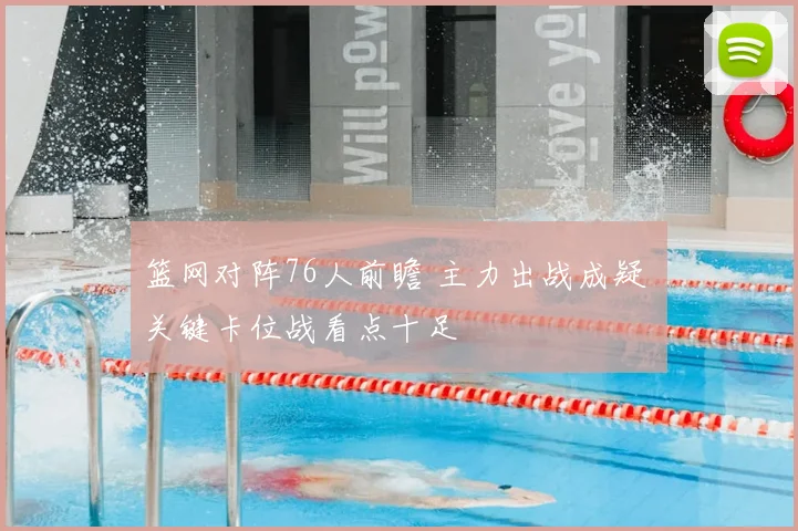 篮网对阵76人前瞻 主力出战成疑 关键卡位战看点十足