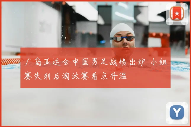 广岛亚运会中国男足战绩出炉 小组赛失利后淘汰赛看点升温