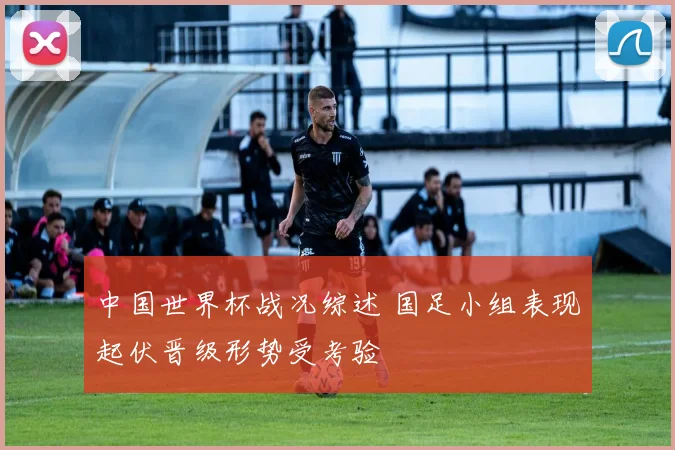 中国世界杯战况综述 国足小组表现起伏晋级形势受考验