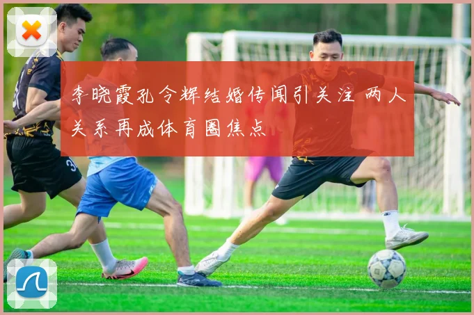 李晓霞孔令辉结婚传闻引关注 两人关系再成体育圈焦点