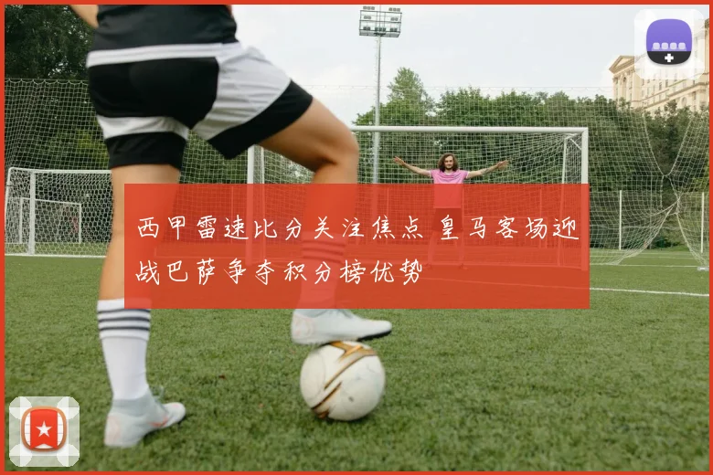 西甲雷速比分关注焦点 皇马客场迎战巴萨争夺积分榜优势