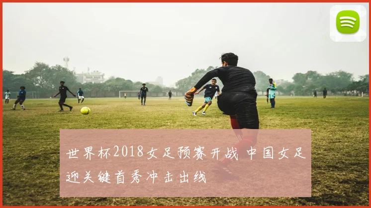 世界杯2018女足预赛开战 中国女足迎关键首秀冲击出线
