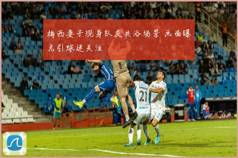 梅西妻子现身队友共浴场景 画面曝光引球迷关注