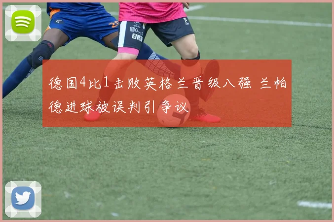 德国4比1击败英格兰晋级八强 兰帕德进球被误判引争议