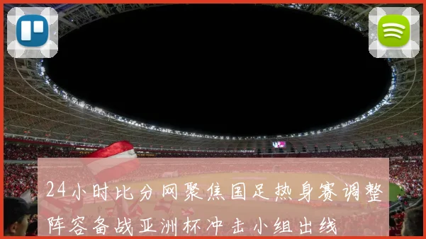 24小时比分网聚焦国足热身赛调整阵容备战亚洲杯冲击小组出线