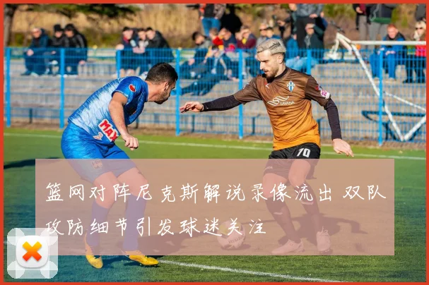 篮网对阵尼克斯解说录像流出 双队攻防细节引发球迷关注