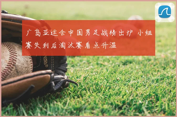 广岛亚运会中国男足战绩出炉 小组赛失利后淘汰赛看点升温