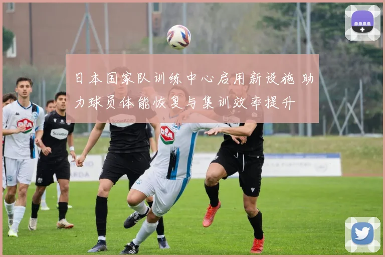 日本国家队训练中心启用新设施 助力球员体能恢复与集训效率提升