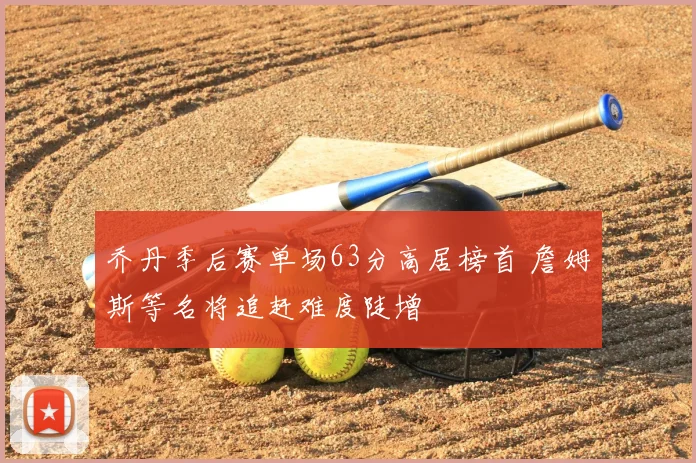 乔丹季后赛单场63分高居榜首 詹姆斯等名将追赶难度陡增