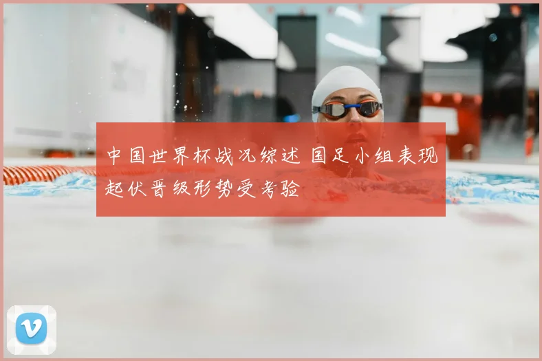 中国世界杯战况综述 国足小组表现起伏晋级形势受考验