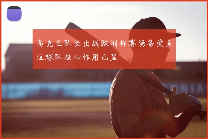 乌克兰队长出战欧洲杯赛场备受关注球队核心作用凸显