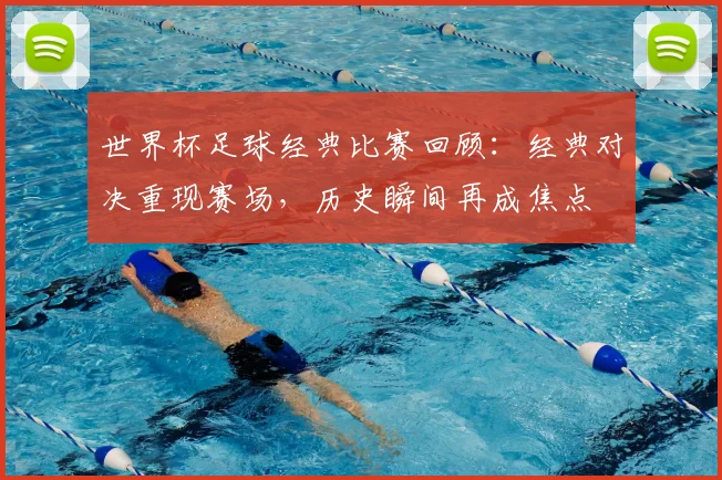 世界杯足球经典比赛回顾：经典对决重现赛场，历史瞬间再成焦点