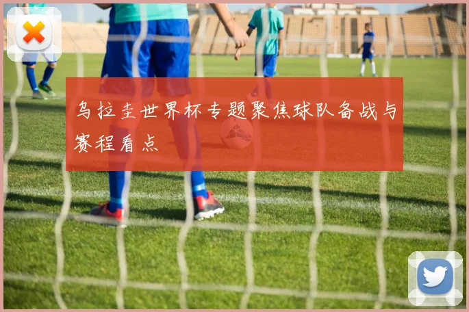 乌拉圭世界杯专题聚焦球队备战与赛程看点