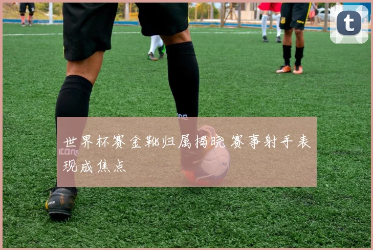 世界杯赛金靴归属揭晓 赛事射手表现成焦点