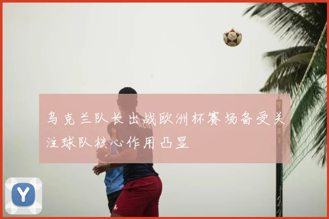 乌克兰队长出战欧洲杯赛场备受关注球队核心作用凸显